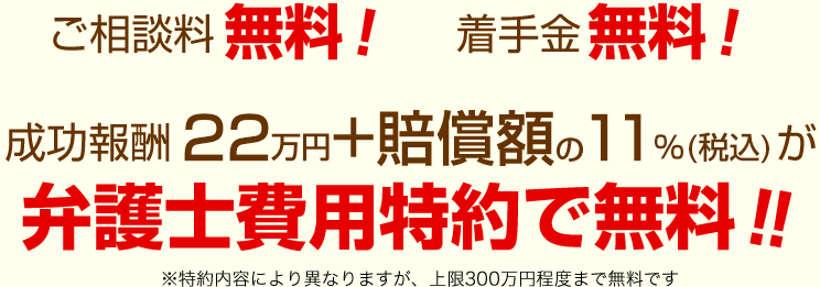 ご相談料無料！／着手金無料！成功報酬22万円＋賠償額の11%（税込）が弁護士費用特約で無料！！※契約内容により異なりますが、上限300万円程度まで無料です